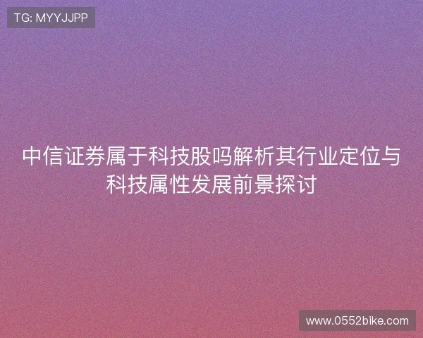 中信证券属于科技股吗解析其行业定位与科技属性发展前景探讨