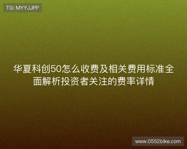 华夏科创50怎么收费及相关费用标准全面解析投资者关注的费率详情 华夏科创50怎么收费及相关费用标准全面解析投资者关注的费率详情